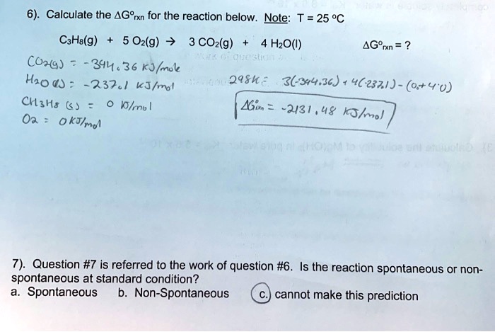 6). Calculate the ?G°rxn for the reaction below. Note: T = 25 °C
C3H8(g) + 5 O2(g) ? 3 CO2(g) + 4 H2O(l) ?G°rxn = ?
CO2(g) = -394.36 kJ/mol
H2O(l) = -237.1 kJ/mol
CH3H8(g) = 0 kJ/mol
O2 = 0 kJ/mol
298K : 3(-394.36) + 4(-237.1) - (0 + 4 * 0)
?G°rxn = -2131.48 kJ/mol
7). Question #7 is referred to the work of question #6. Is the reaction spontaneous or non-spontaneous at standard condition?
a. Spontaneous b. Non-Spontaneous c. cannot make this prediction