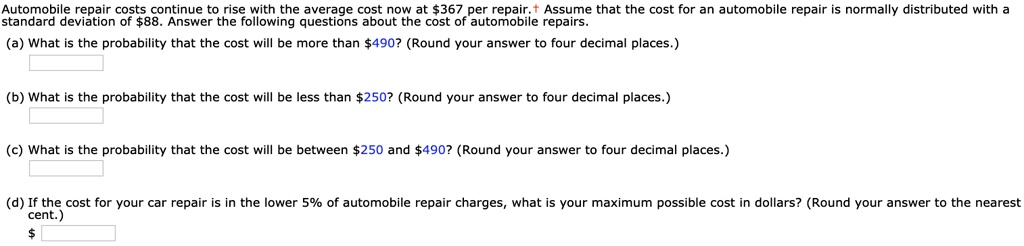 Automobile repair costs continue to rise with the average cost now at 367 per repair. Assume that the cost for an automobile repair is normally distributed with a standard deviation of88. Answer the following questions about the cost of automobile repairs.
(a) What is the probability that the cost will be more than 490? (Round your answer to four decimal places.)
(b) What is the probability that the cost will be less than250? (Round your answer to four decimal places.)
(c) What is the probability that the cost will be between 250 and490? (Round your answer to four decimal places.)
(d) If the cost for your car repair is in the lower 5% of automobile repair charges, what is your maximum possible cost in dollars? (Round your answer to the nearest cent.)