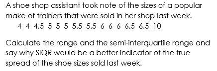 A shoe shop assistant took note of the sizes of a popular
make of trainers that were sold in her shop last week.
4 4 4.5 5 5 5 5.5 5.5 6 6 6 6.5 6.5 10
Calculate the range and the semi-interquartile range and
say why SIQR would be a better indicator of the true
spread of the shoe sizes sold last week.