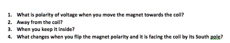 1. What is polarity of voltage when you move the magnet towards the coil?
2. Away from the coil?
3. When you keep it inside?
4. What changes when you flip the magnet polarity and it is facing the coil by its South pole?
