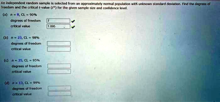 An Independent random sample is selected from an approximately normal population with unknown standard deviation. Find the degrees of freedom and the critical t-value (t^*) for the given sample size and confidence level.
(a) n = 8, CL = 90%
degrees of freedom
critical value
(b) n = 23, CL = 98%
degrees of freedom
critical value
(c) n = 35, CL = 95%
degrees of freedom
critical value
(d) n = 13, CL = 99%
degrees of freedom
critical value
7
1.895