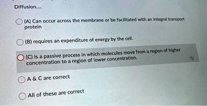 Diffusion....
(A) Can occur across the membrane or be facilitated with an integral transport protein
(B) requires an expenditure of energy by the cell.
(C) is a passive process in which molecules move from a region of higher concentration to a region of lower concentration.
A     C are correct
All of these are correct