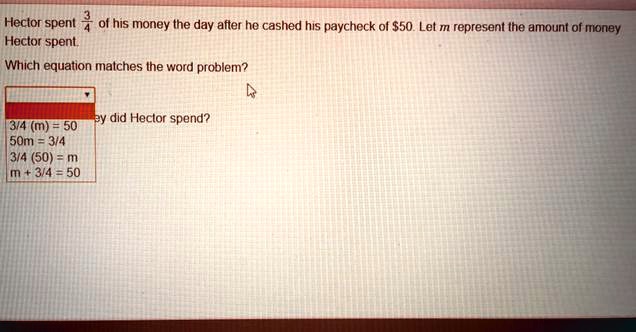 Hector spent 3/4 of his money the day after he cashed his paycheck of 50. Let m represent the amount of money Hector spent.
Which equation matches the word problem?
3/4(m) = 50
50m = 3/4
3/4(50) = m
m + 3/4 = 50
