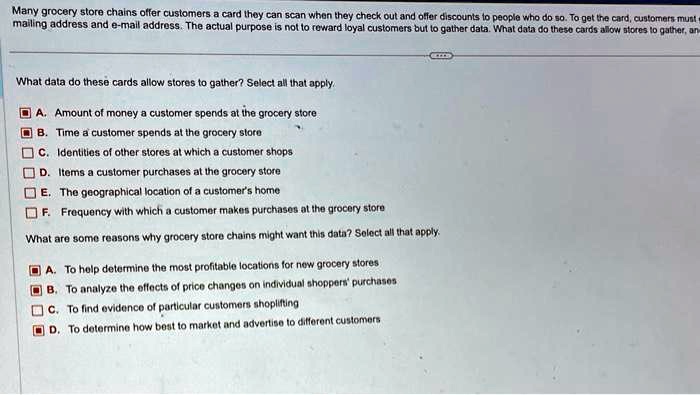 Many grocery store chains offer customers a card they can scan when they check out and offer discounts to people who do so. To get the card, customers must provide their mailing address and e-mail address. The actual purpose is not to reward loyal customers but to gather data. What data do these cards allow stores to gather?

What data do these cards allow stores to gather? Select all that apply.
A. Amount of money a customer spends at the grocery store
B. Time a customer spends at the grocery store
C. Identities of other stores at which a customer shops
D. Items a customer purchases at the grocery store
E. The geographical location of a customer's home
F. Frequency with which a customer makes purchases at the grocery store

What are some reasons why grocery store chains might want this data? Select all that apply.
A. To help determine the most profitable locations for new grocery stores
B. To analyze the effects of price changes on individual shoppers' purchases
C. To find evidence of particular customers shoplifting
D. To determine how best to market and advertise to different customers