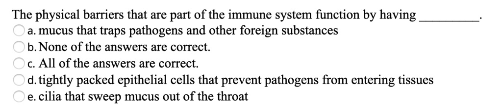 The physical barriers that are part of the immune system function by having .
a. mucus that traps pathogens and other foreign substances
b. None of the answers are correct.
c. All of the answers are correct.
d. tightly packed epithelial cells that prevent pathogens from entering tissues
e. cilia that sweep mucus out of the throat