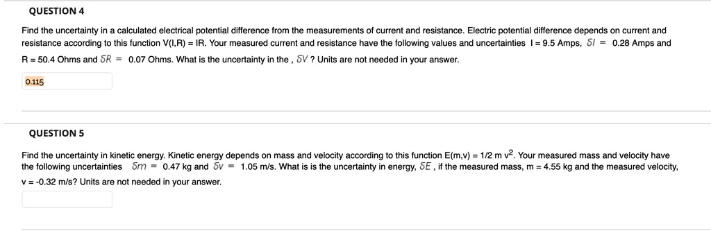 QUESTION 4
Find the uncertainty in a calculated electrical potential difference from the measurements of current and resistance. Electric potential difference depends on current and resistance according to this function V(I,R) = IR. Your measured current and resistance have the following values and uncertainties I = 9.5 Amps, ?I = 0.28 Amps and R = 50.4 Ohms and ?R = 0.07 Ohms. What is the uncertainty in the , ?V ? Units are not needed in your answer.
0.115
QUESTION 5
Find the uncertainty in kinetic energy. Kinetic energy depends on mass and velocity according to this function E(m,v) = 1/2 m v². Your measured mass and velocity have the following uncertainties ?m = 0.47 kg and ?v = 1.05 m/s. What is is the uncertainty in energy, ?E , if the measured mass, m = 4.55 kg and the measured velocity, v = -0.32 m/s? Units are not needed in your answer.