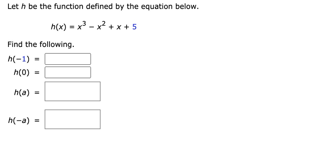 Let h be the function defined by the equation below.

h(x) = x^3 - x^2 + x + 5

Find the following.
h(-1) =
h(0) =
h(a) =
h(-a) =