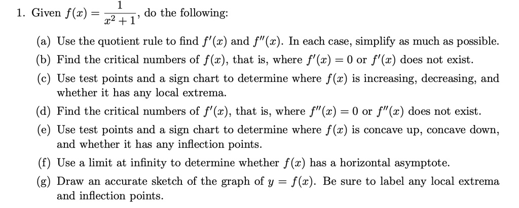 1. Given f(x) = 1/(x^2 + 1), do the following:

(a) Use the quotient rule to find f'(x) and f”(x). In each case, simplify as much as possible.
(b) Find the critical numbers of f(x), that is, where f'(x) = 0 or f'(x) does not exist.
(c) Use test points and a sign chart to determine where f(x) is increasing, decreasing, and whether it has any local extrema.
(d) Find the critical numbers of f'(x), that is, where f”(x) = 0 or f”(x) does not exist.
(e) Use test points and a sign chart to determine where f(x) is concave up, concave down, and whether it has any inflection points.
(f) Use a limit at infinity to determine whether f(x) has a horizontal asymptote.
(g) Draw an accurate sketch of the graph of y = f(x). Be sure to label any local extrema and inflection points.