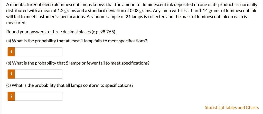 A manufacturer of electroluminescent lamps knows that the amount of luminescent ink deposited on one of its products is normally distributed with a mean of 1.2 grams and a standard deviation of 0.03 grams. Any lamp with less than 1.14 grams of luminescent ink will fail to meet customer's specifications. A random sample of 21 lamps is collected and the mass of luminescent ink on each is measured.

Round your answers to three decimal places (e.g. 98.765).

(a) What is the probability that at least 1 lamp fails to meet specifications?
(b) What is the probability that 5 lamps or fewer fail to meet specifications?
(c) What is the probability that all lamps conform to specifications?
