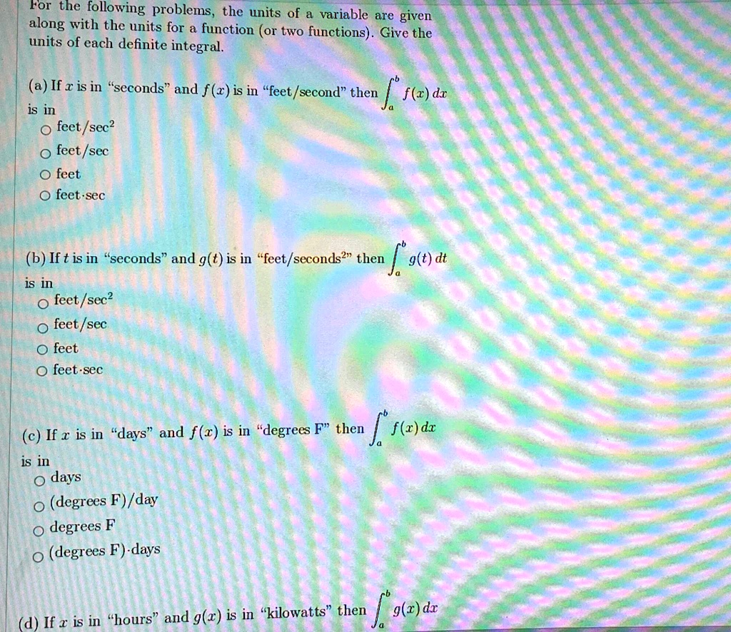 For the following problems, the units of a variable are given
along with the units for a function (or two functions). Give the
units of each definite integral.
(a) If x is in ""seconds"" and f(x) is in ""feet/second"" then inta^b f(x) dx
is in
circ feet/sec^2
circ feet/sec
circ feet
circ feet-sec
(b) If t is in ""seconds"" and g(t) is in ""feet/seconds^2"" then inta^b g(t) dt
is in
circ feet/sec^2
circ feet/sec
circ feet
circ feet-sec
(c) If x is in ""days"" and f(x) is in ""degrees F"" then inta^b f(x) dx
is in
circ days
circ (degrees F)/day
circ degrees F
circ (degrees F)-days
(d) If x is in ""hours"" and g(x) is in ""kilowatts"" then inta^b g(x) dx