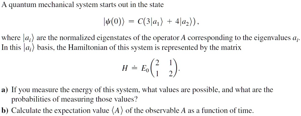 A quantum mechanical system starts out in the state
left|psi(0)ightangle = C(3left|a1ightangle + 4left|a2ightangle), 
where left|aiightangle are the normalized eigenstates of the operator A corresponding to the eigenvalues ai.
In this left|aiightangle basis, the Hamiltonian of this system is represented by the matrix
H = E0 eginpmatrix 2     1 1     2 endpmatrix.
a) If you measure the energy of this system, what values are possible, and what are the
probabilities of measuring those values?
b) Calculate the expectation value langle A angle of the observable A as a function of time.