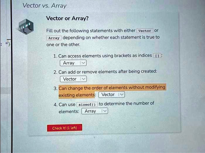 Vector vs. Array
Vector or Array?
Fill out the following statements with either vector or Array depending on whether each statement is true to
one or the other.
1. Can access elements using brackets as indices []:
Array
2. Can add or remove elements after being created:
Vector
3. Can change the order of elements without modifying
existing elements: Vector
4. Can use sizeof() to determine the number of
elements: Array
Check It! (1 left)