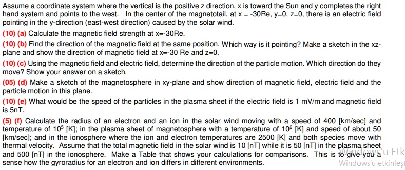 Assume a coordinate system where the vertical is the positive z direction, x is toward the Sun and y completes the right hand system and points to the west. In the center of the magnetotail, at x = -30Re, y=0, z=0, there is an electric field pointing in the y-direction (east-west direction) caused by the solar wind.
(10) (a) Calculate the magnetic field strength at x=-30Re.
(10) (b) Find the direction of the magnetic field at the same position. Which way is it pointing? Make a sketch in the xz-plane and show the direction of magnetic field at x=-30 Re and z=0.
(10) (c) Using the magnetic field and electric field, determine the direction of the particle motion. Which direction do they move? Show your answer on a sketch.
(05) (d) Make a sketch of the magnetosphere in xy-plane and show direction of magnetic field, electric field and the particle motion in this plane.
(10) (e) What would be the speed of the particles in the plasma sheet if the electric field is 1 mV/m and magnetic field is 5nT.
(5) (f) Calculate the radius of an electron and an ion in the solar wind moving with a speed of 400 [km/sec] and temperature of 10^5 [K]; in the plasma sheet of magnetosphere with a temperature of 10^6 [K] and speed of about 50 [km/sec]; and in the ionosphere where the ion and electron temperatures are 2500 [K] and both species move with thermal velocity. Assume that the total magnetic field in the solar wind is 10 [nT] while it is 50 [nT] in the plasma sheet and 500 [nT] in the ionosphere. Make a Table that shows your calculations for comparisons. This is to give you a sense how the gyroradius for an electron and ion differs in different environments.