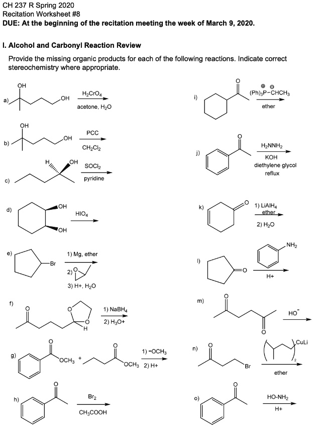 CH 237 R Spring 2020
Recitation Worksheet #8
DUE: At the beginning of the recitation meeting the week of March 9, 2020.

I. Alcohol and Carbonyl Reaction Review

Provide the missing organic products for each of the following reactions. Indicate correct stereochemistry where appropriate.