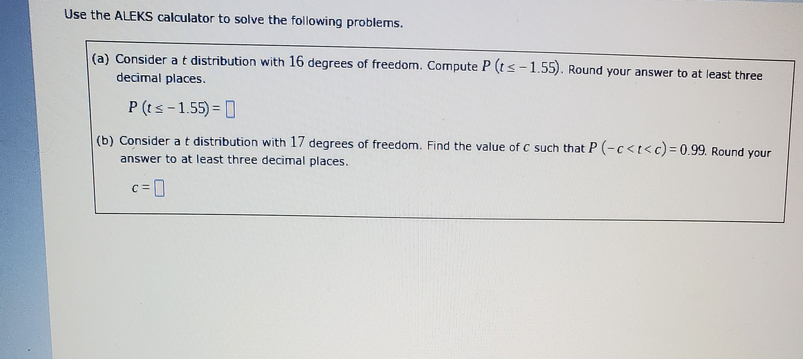 Use the ALEKS calculator to solve the following problems.
(a) Consider a ( t ) distribution with 16 degrees of freedom. Compute ( P(t leq-1.55) ). Round your answer to at least three decimal places.
[
P(t leq-1.55)=
]
(b) Consider a ( t ) distribution with 17 degrees of freedom. Find the value of ( c ) such that ( P(-c<t<c)=0.99 ). Round your answer to at least three decimal places.
[
c=
]