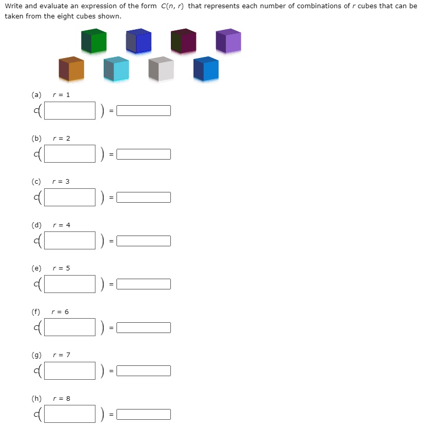 Write and evaluate an expression of the form C(n, r) that represents each number of combinations of r cubes that can be
taken from the eight cubes shown.
(a)
r = 1
(b)
r = 2
(c)
r = 3
(d)
r = 4
(e)
r = 5
(f)
r = 6
(g)
r = 7
(h)
r = 8
