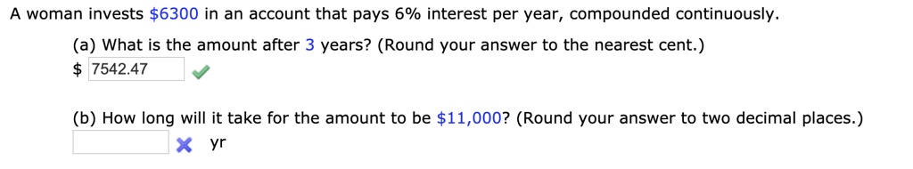A woman invests 6300 in an account that pays 6% interest per year, compounded continuously.
(a) What is the amount after 3 years? (Round your answer to the nearest cent.) 7542.47
(b) How long will it take for the amount to be 11,000? (Round your answer to two decimal places.)
yr