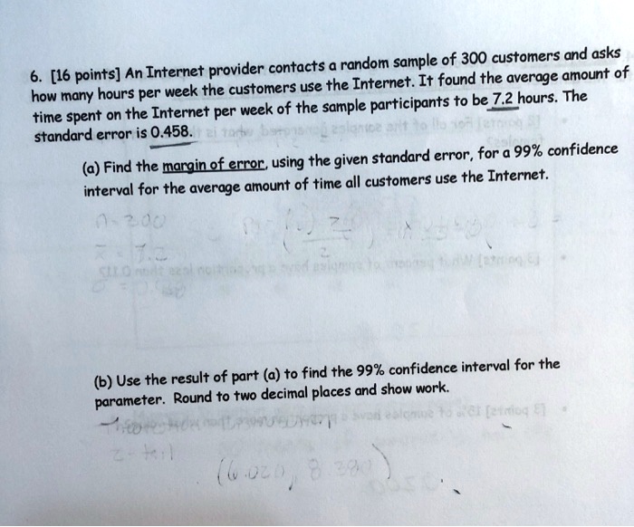 6. [16 points] An Internet provider contacts a random sample of 300 customers and asks how many hours per week the customers use the Internet. It found the average amount of time spent on the Internet per week of the sample participants to be 7.2 hours. The standard error is 0.458.
(a) Find the margin of error, using the given standard error, for a 99% confidence interval for the average amount of time all customers use the Internet.
(b) Use the result of part (a) to find the 99% confidence interval for the parameter. Round to two decimal places and show work.