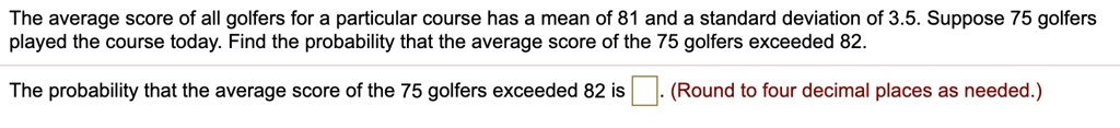 The average score of all golfers for a particular course has a mean of 81 and a standard deviation of 3.5. Suppose 75 golfers played the course today. Find the probability that the average score of the 75 golfers exceeded 82.

The probability that the average score of the 75 golfers exceeded 82 is . (Round to four decimal places as needed.)