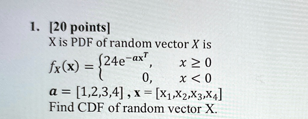 1. [20 points]
X is PDF of random vector X is
fx(x) =  24e^-ax^T,     x ≥ 0 
 0,     x < 0
a = [1,2,3,4], X = [X1,X2,X3,X4]
Find CDF of random vector X.