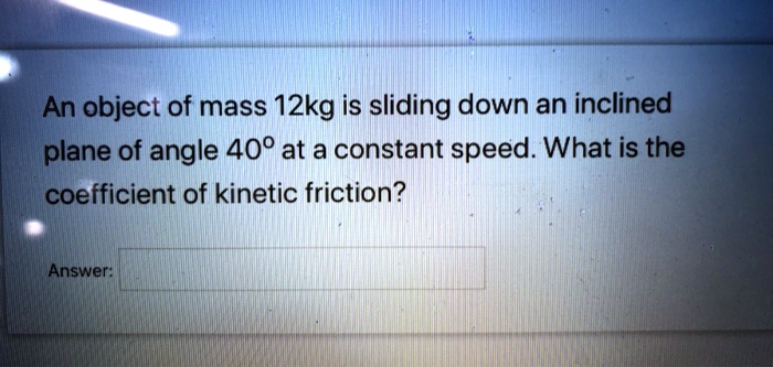 An object of mass 12kg is sliding down an inclined plane of angle 40° at a constant speed. What is the coefficient of kinetic friction?
Answer: