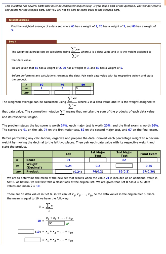 This question has several parts that must be completed sequentially. If you skip a part of the question, you will not receive any points for the skipped part, and you will not be able to come back to the skipped part.

Tutorial Exercise

Find the weighted average of a data set where 60 has a weight of 2, 70 has a weight of 3, and 80 has a weight of 5.

Step 1

The weighted average can be calculated using sum xw over sum w where x is a data value and w is the weight assigned to that data value.

We are given that 60 has a weight of 2, 70 has a weight of 3, and 80 has a weight of 5.

Before performing any calculations, organize the data. Pair each data value with its respective weight and state the product.

x: 60, 70, 80
w: 2, 3, 5
xw:

The weighted average can be calculated using sum xw over sum w where x is a data value and w is the weight assigned to that data value. The summation notation sigma means that we take the sum of the products of each data value and its respective weight.

The problem states the lab score is worth 24%, each major test is worth 20%, and the final exam is worth 36%. The scores are 91 on the lab, 74 on the first major test, 82 on the second major test, and 67 on the final exam.

Before performing any calculations, organize and prepare the data. Convert each percentage weight to a decimal weight by moving the decimal to the left two places. Then pair each data value with its respective weight and state the product.

Lab | 1st Major Test | 2nd Major Test | Final Exam
x Score | 91 | | 82 |
w Weight (Decimal) | 0.24 | 0.2 | | 0.36
xw Product | (0.24) | 74(0.2) | 82(0.2) | 67(0.36)

We are to determine the mean of the new set that results when the value 21 is included as an additional value in Set B. As before, we will first take a closer look at the original set. We are given that Set B has n = 50 data values and mean x bar = 10.

There are 50 data values in Set B, so we can let x1, x2, ..., x50 be the data values in the original Set B. Since the mean is equal to 10 we have the following.

x bar = sum x over n
10 = x1 + x2 + ... + x50 over 50
(10) = x1 + x2 + ... + x50
= x1 + x2 + ... + x50