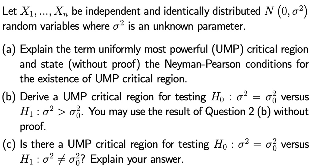 Let X1, …, Xn be independent and identically distributed N(0, σ^2) 

random variables where σ^2 is an unknown parameter.

(a) Explain the term uniformly most powerful (UMP) critical region 

and state (without proof) the Neyman-Pearson conditions for 

the existence of UMP critical region.

(b) Derive a UMP critical region for testing H0 : σ^2 = σ0^2 versus 

H1 : σ^2 > σ0^2. You may use the result of Question 2 (b) without 

proof.

(c) Is there a UMP critical region for testing H0 : σ^2 = σ0^2 versus 

H1 : σ^2 ≠σ0^2? Explain your answer.