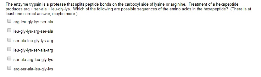 The enzyme trypsin is a protease that splits peptide bonds on the carboxyl side of lysine or arginine. Treatment of a hexapeptide produces arg + ser-ala + leu-gly-lys. Which of the following are possible sequences of the amino acids in the hexapeptide? (There is at least one correct answer, maybe more.)
arg-leu-gly-lys-ser-ala
leu-gly-lys-arg-ser-ala
ser-ala-leu-gly-lys-arg
leu-gly-lys-ser-ala-arg
ser-ala-arg-leu-gly-lys
arg-ser-ala-leu-gly-lys