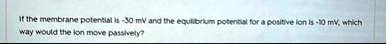 if the membrane potential is 30 mv and the equilibrium potential for a positive ion is 10 mv which way would the ion move passively 62997