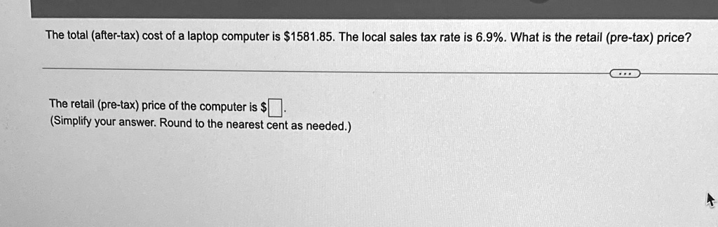 The total (after-tax) cost of a laptop computer is 1581.85. The local sales tax rate is 6.9%. What is the retail (pre-tax) price?
The retail (pre-tax) price of the computer is
(Simplify your answer. Round to the nearest cent as needed.)