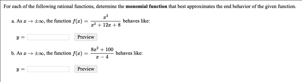 For each of the following rational functions, determine the monomial function that best approximates the end behavior of the given function.

a. As x ? ±?, the function f(x) = x^3 / (x^2 + 12x + 8) behaves like:
y = [ ] Preview

b. As x ? ±?, the function f(x) = (8x^2 + 100) / (x - 4) behaves like:
y = [ ] Preview