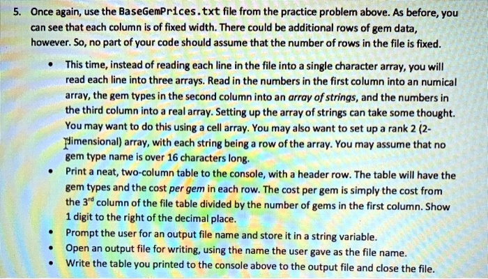 5. Once again, use the BaseGemPrices.txt file from the practice problem above. As before, you
can see that each column is of fixed width. There could be additional rows of gem data,
however. So, no part of your code should assume that the number of rows in the file is fixed.
• This time, instead of reading each line in the file into a single character array, you will
read each line into three arrays. Read in the numbers in the first column into an numical
array, the gem types in the second column into an array of strings, and the numbers in
the third column into a real array. Setting up the array of strings can take some thought.
You may want to do this using a cell array. You may also want to set up a rank 2 (2-
Dimensional) array, with each string being a row of the array. You may assume that no
gem type name is over 16 characters long.
• Print a neat, two-column table to the console, with a header row. The table will have the
gem types and the cost per gem in each row. The cost per gem is simply the cost from
the 3<sup>rd</sup> column of the file table divided by the number of gems in the first column. Show
1 digit to the right of the decimal place.
• Prompt the user for an output file name and store it in a string variable.
• Open an output file for writing, using the name the user gave as the file name.
• Write the table you printed to the console above to the output file and close the file.