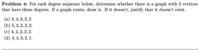 Problem 4: For each degree sequence below, determine whether there is a graph with 5 vertices that have these degrees. If a graph exists, draw it. If it doesn't, justify that it doesn't exist.
(a) 4, 4, 3, 3, 2.
(b) 5, 3, 2, 2, 2.
(c) 4, 4, 3, 2, 2.
(d) 4, 4, 3, 2, 1.