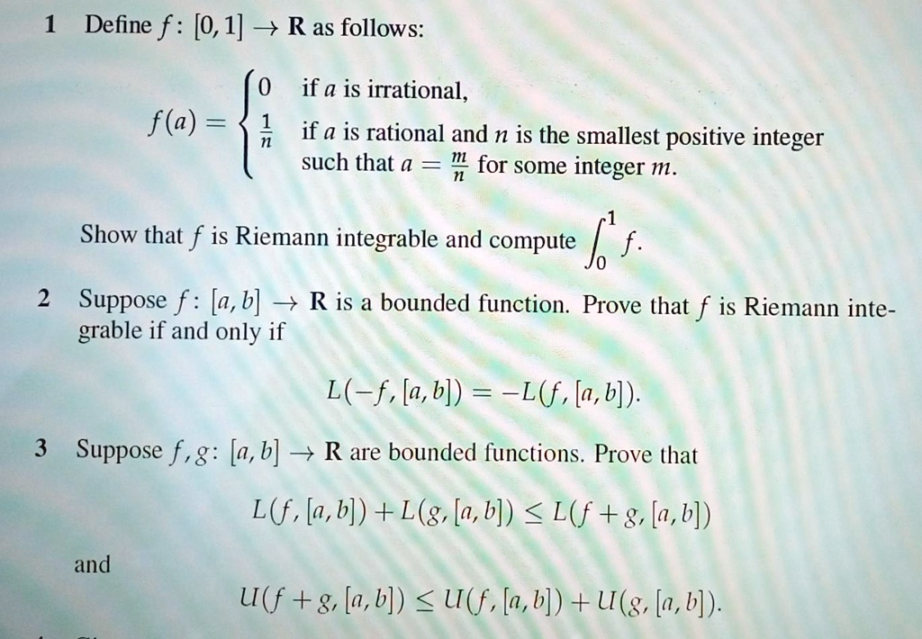 1 Define f : [0, 1] ? R as follows:
f(a) = 
0 if a is irrational,
1/n if a is rational and n is the smallest positive integer such that a = m/n for some integer m.
Show that f is Riemann integrable and compute ?? f.
2 Suppose f : [a, b] ? R is a bounded function. Prove that f is Riemann integrable if and only if
L(?f, [a, b]) = ?L(f, [a, b]).
3 Suppose f, g: [a, b] ? R are bounded functions. Prove that
L(f, [a, b]) + L(g, [a, b]) ? L(f + g, [a, b])
and
U(f + g, [a, b]) ? U(f, [a, b]) + U(g, [a, b]).