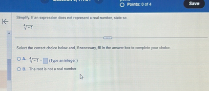 Simplify. If an expression does not represent a real number, state so.

sqrt[4]-1

Select the correct choice below and, if necessary, fill in the answer box to complete your choice.

A. sqrt[4]-1 = (Type an integer.)
B. The root is not a real number.