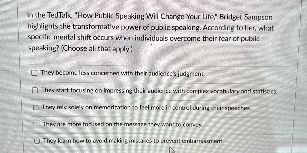 In the TedTalk, "How Public Speaking Will Change Your Life," Bridget Sampson
highlights the transformative power of public speaking. According to her, what
specific mental shift occurs when individuals overcome their fear of public
speaking? (Choose all that apply.)
They become less concerned with their audience's judgment.
They start focusing on impressing their audience with complex vocabulary and statistics.
They rely solely on memorization to feel more in control during their speeches.
They are more focused on the message they want to convey.
They learn how to avoid making mistakes to prevent embarrassment.
