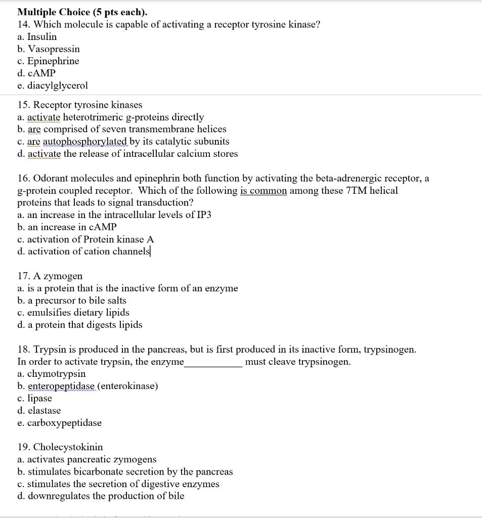 Multiple Choice (5 pts each).
14. Which molecule is capable of activating a receptor tyrosine kinase?
a. Insulin
b. Vasopressin
c. Epinephrine
d. cAMP
e. diacylglycerol
15. Receptor tyrosine kinases
a. activate heterotrimeric g-proteins directly
b. are comprised of seven transmembrane helices
c. are autophosphorylated by its catalytic subunits
d. activate the release of intracellular calcium stores
16. Odorant molecules and epinephrin both function by activating the beta-adrenergic receptor, a
g-protein coupled receptor. Which of the following is common among these 7TM helical
proteins that leads to signal transduction?
a. an increase in the intracellular levels of IP3
b. an increase in cAMP
c. activation of Protein kinase A
d. activation of cation channels
17. A zymogen
a. is a protein that is the inactive form of an enzyme
b. a precursor to bile salts
c. emulsifies dietary lipids
d. a protein that digests lipids
18. Trypsin is produced in the pancreas, but is first produced in its inactive form, trypsinogen.
In order to activate trypsin, the enzyme  must cleave trypsinogen.
a. chymotrypsin
b. enteropeptidase (enterokinase)
c. lipase
d. elastase
e. carboxypeptidase
19. Cholecystokinin
a. activates pancreatic zymogens
b. stimulates bicarbonate secretion by the pancreas
c. stimulates the secretion of digestive enzymes
d. downregulates the production of bile