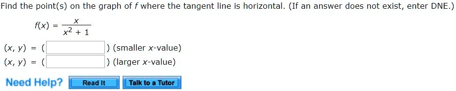 Find the point(s) on the graph of f where the tangent line is horizontal. (If an answer does not exist, enter DNE.)
f(x) = x / (x^2 + 1)
(x, y) = ( ) (smaller x-value)
(x, y) = ( ) (larger x-value)