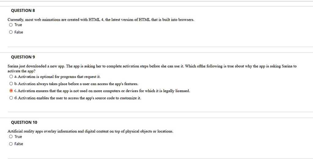 QUESTION 8
Currently, most web animations are created with HTML 4, the latest version of HTML that is built into browsers.
O True
O False
QUESTION 9
Sarina just downloaded a new app. The app is asking her to complete activation steps before she can use it. Which ofthe following is true about why the app is asking Sarina to
activate the app?
O a. Activation is optional for programs that request it.
O b. Activation always takes place before a user can access the app's features.
O c. Activation ensures that the app is not used on more computers or devices for which it is legally licensed.
O d. Activation enables the user to access the app's source code to customize it.
QUESTION 10
Artificial reality apps overlay information and digital content on top of physical objects or locations.
O True
O False