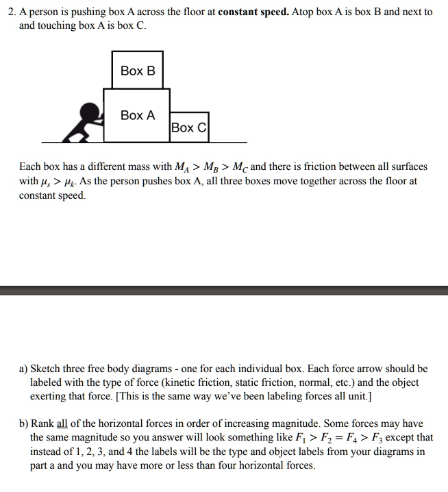 2. A person is pushing box A across the floor at constant speed. Atop box A is box B and next to and touching box A is box C. Box B Box A Box C Each box has a different mass with MA > MB > MC and there is friction between all surfaces with ?s > ?k. As the person pushes box A, all three boxes move together across the floor at constant speed.
a) Sketch three free body diagrams - one for each individual box. Each force arrow should be labeled with the type of force (kinetic friction, static friction, normal, etc.) and the object exerting that force. [This is the same way we've been labeling forces all unit.]
b) Rank all of the horizontal forces in order of increasing magnitude. Some forces may have the same magnitude so you answer will look something like F1 > F2 = F4 > F3 except that instead of 1, 2, 3, and 4 the labels will be the type and object labels from your diagrams in part a and you may have more or less than four horizontal forces.