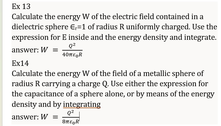Ex 13
Calculate the energy W of the electric field contained in a
dielectric sphere =1 of radius R uniformly charged. Use the
expression for E inside and the energy density and integrate.
answer:  W = (Q^2)/(40πϵ0R)
Ex14
Calculate the energy W of the field of a metallic sphere of
radius R carrying a charge Q. Use either the expression for
the capacitance of a sphere alone, or by means of the energy
density and by integrating
answer:  W = (Q^2)/(8πϵ0R)