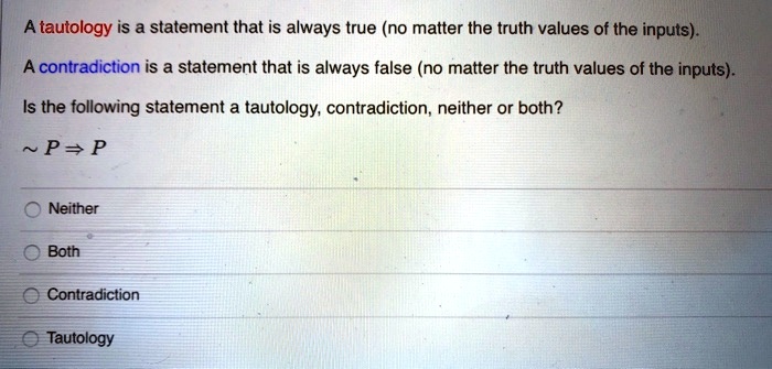 A tautology is a statement that is always true (no matter the truth values of the inputs).
A contradiction is a statement that is always false (no matter the truth values of the inputs).
Is the following statement a tautology, contradiction, neither or both?
  P ? P
Neither
Both
Contradiction
Tautology