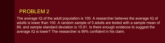 The average IQ of the adult population is 100. A researcher believes the average IQ of adults is lower than 100. A random sample of 5 adults are tested with a sample mean of 89, and sample standard deviation is 15.81. Is there enough evidence to suggest the average IQ is lower? The researcher is 99% confident in his claim.