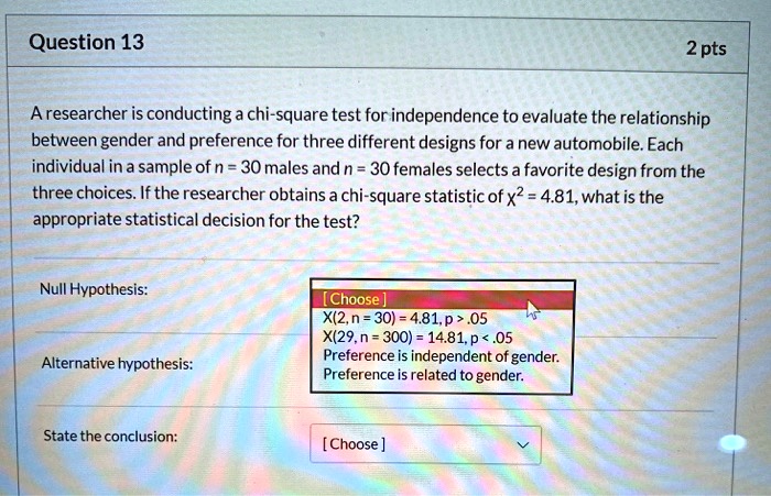 Question 13
2 pts
A researcher is conducting a chi-square test for independence to evaluate the relationship between gender and preference for three different designs for a new automobile. Each individual in a sample of n = 30 males and n = 30 females selects a favorite design from the three choices. If the researcher obtains a chi-square statistic of ?² = 4.81, what is the appropriate statistical decision for the test?
Null Hypothesis:
[Choose]
X²(2, n = 30) = 4.81, p > .05
X²(29, n = 300) = 14.81, p < .05
Preference is independent of gender.
Preference is related to gender.
Alternative hypothesis:
State the conclusion:
[Choose]