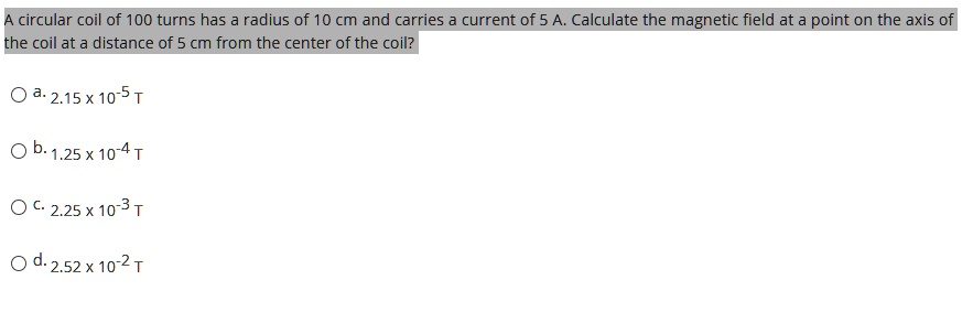 A circular coil of 100 turns has a radius of 10 cm and carries a current of 5 A. Calculate the magnetic field at a point on the axis of the coil at a distance of 5 cm from the center of the coil?

a. 2.15 x 10^-5 T
b. 1.25 x 10^-4 T
c. 2.25 x 10^-3 T
d. 2.52 x 10^-2 T