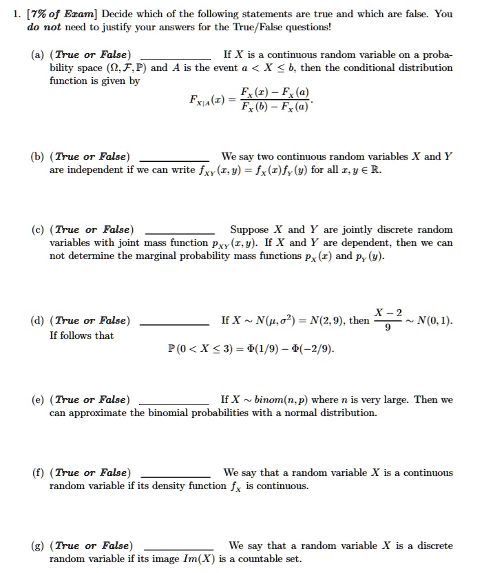 1. [7% of Exam] Decide which of the following statements are true and which are false. You do not need to justify your answers for the True/False questions!

(a) (True or False)  If X is a continuous random variable on a probability space (?, ?, ?) and A is the event a < X ? b, then the conditional distribution function is given by FX|A(x) = (FX(x) - FX(a)) / (FX(b) - FX(a))

(b) (True or False)  We say two continuous random variables X and Y are independent if we can write fXY(x, y) = fX(x)fY(y) for all x, y ? ?.

(c) (True or False)  Suppose X and Y are jointly discrete random variables with joint mass function pXY(x, y). If X and Y are dependent, then we can not determine the marginal probability mass functions pX(x) and pY(y).

(d) (True or False)  If X ? N(?, ?²) = N(2, 9), then (X - 2) / 9 ? N(0, 1). If follows that ?(0 < X ? 3) = ?(1/9) - ?(-2/9).

(e) (True or False)  If X ? binom(n, p) where n is very large. Then we can approximate the binomial probabilities with a normal distribution.

(f) (True or False)  We say that a random variable X is a continuous random variable if its density function fX is continuous.

(g) (True or False)  We say that a random variable X is a discrete random variable if its image Im(X) is a countable set.