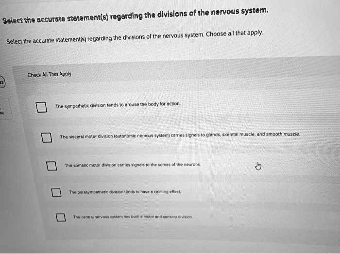Select the accurate statement(s) regarding the divisions of the nervous system. Choose all that apply.

Check All That Apply

The sympathetic division tends to arouse the body for action.
The visceral motor division (autonomic nervous system) carries signals to glands, skeletal muscle, and smooth muscle.
The somatic motor division carries signals to the somes of the neurons.
The parasympathetic division tends to have a calming effect.
The central nervous system has both a motor and sensory division.