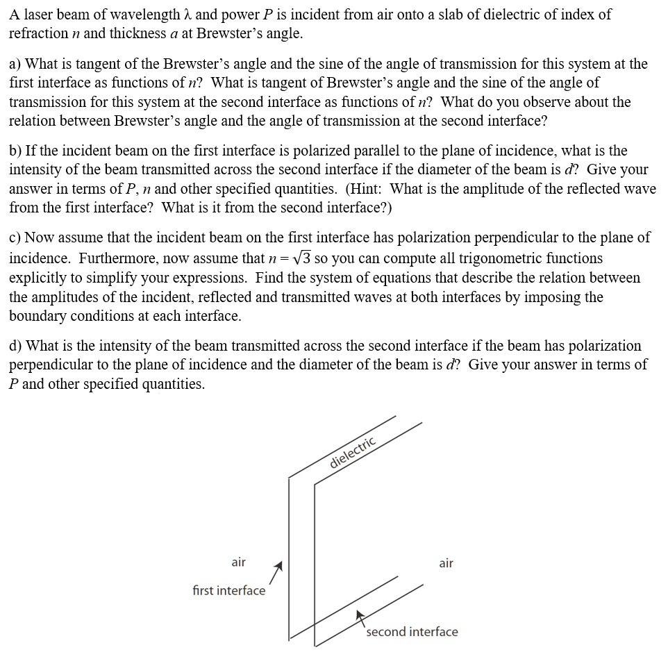 A laser beam of wavelength λand power P is incident from air onto a slab of dielectric of index of refraction n and thickness a at Brewster's angle.
a) What is tangent of the Brewster's angle and the sine of the angle of transmission for this system at the first interface as functions of n? What is tangent of Brewster's angle and the sine of the angle of transmission for this system at the second interface as functions of n? What do you observe about the relation between Brewster's angle and the angle of transmission at the second interface?
b) If the incident beam on the first interface is polarized parallel to the plane of incidence, what is the intensity of the beam transmitted across the second interface if the diameter of the beam is d? Give your answer in terms of P, n and other specified quantities. (Hint: What is the amplitude of the reflected wave from the first interface? What is it from the second interface?)
c) Now assume that the incident beam on the first interface has polarization perpendicular to the plane of incidence. Furthermore, now assume that n = √(3) so you can compute all trigonometric functions explicitly to simplify your expressions. Find the system of equations that describe the relation between the amplitudes of the incident, reflected and transmitted waves at both interfaces by imposing the boundary conditions at each interface.
d) What is the intensity of the beam transmitted across the second interface if the beam has polarization perpendicular to the plane of incidence and the diameter of the beam is d? Give your answer in terms of P and other specified quantities.