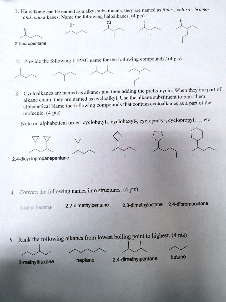 1. Haloalkane can be named as a alkyl substituents, they are named as fluor-, chloro-, bromo-
and iodo alkanes. Name the following haloalkanes. (4 pts)
CI
Br
2-fluoropentane
2. Provide the following IUPAC name for the following compounds? (4 pts)
3. Cycloalkanes are named as alkanes and then adding the prefix cyclo. When they are part of
alkane chain, they are named as cycloalkyl. Use the alkane substituent to rank them
alphabetical Name the following compounds that contain cycloalkanes as a part of the
molecule. (4 pts)
Note on alphabetical order: cyclobutyl-, cyclohexyl-, cyclopenty-, cyclopropyl,  etc
2,4-dicyclopropanepentane
4. Convert the following names into structures. (4 pts)
3-ethyl hexane
2,2-dimethylpentane
2,3-dimethyloctane 2,4-dibromooctane
5. Rank the following alkanes from lowest boiling point to highest. (4 pts)
3-methylhexane
heptane
2,4-dimethylpentane
butane