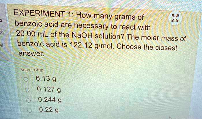 EXPERIMENT 1: How many grams of benzoic acid are necessary to react with 20.00 mL of the NaOH solution? The molar mass of benzoic acid is 122.12 g/mol. Choose the closest answer.
Select one:
6.13 g
0.127 g
0.244 g
0.22 g